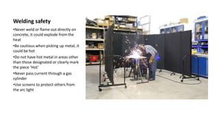 Welding safety
•Never weld or flame out directly on
concrete, it could explode from the
heat
•Be cautious when picking up metal, it
could be hot
•Do not have hot metal in areas other
than those designated or clearly mark
the piece ‘Hot’
•Never pass current through a gas
cylinder
•Use screens to protect others from
the arc light
 