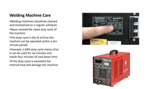 Welding Machine Care
•Welding machines should be cleaned
and maintained on a regular schedule
•Never exceed the rated duty cycle of
the machine
•The duty cycle is the % of time the
machine can be operated within a ten
minute period
•Example, a 60% duty cycle means that
it can be used for six minutes and
needs four minutes of cool down time
•If the duty cycle is exceeded the
internal heat will damage the machine
 