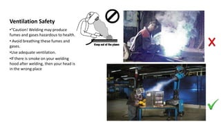 Ventilation Safety
•“Caution! Welding may produce
fumes and gases hazardous to health.
• Avoid breathing these fumes and
gases.
•Use adequate ventilation.
•If there is smoke on your welding
hood after welding, then your head is
in the wrong place
 