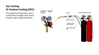 Gas Cutting
Or Oxyfuel Cutting (OFC)
•The oxyfuel cutting process uses a
combination of oxygen and a fuel to
provide a high temperature flame
 