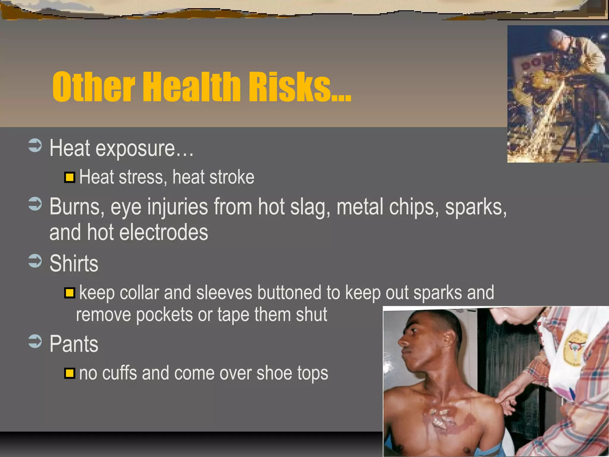 Other Health Risks…
 Heat exposure…
Heat stress, heat stroke
 Burns, eye injuries from hot slag, metal chips, sparks,
and hot electrodes
 Shirts
keep collar and sleeves buttoned to keep out sparks and
remove pockets or tape them shut
 Pants
no cuffs and come over shoe tops
 