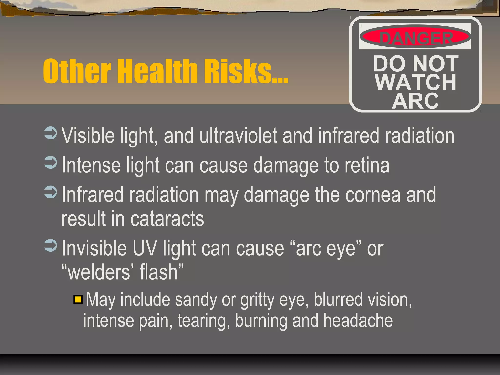 Other Health Risks…
 Visible light, and ultraviolet and infrared radiation
 Intense light can cause damage to retina
 Infrared radiation may damage the cornea and
result in cataracts
 Invisible UV light can cause “arc eye” or
“welders’ flash”
May include sandy or gritty eye, blurred vision,
intense pain, tearing, burning and headache
DANGER
DO NOT
WATCH
ARC
 