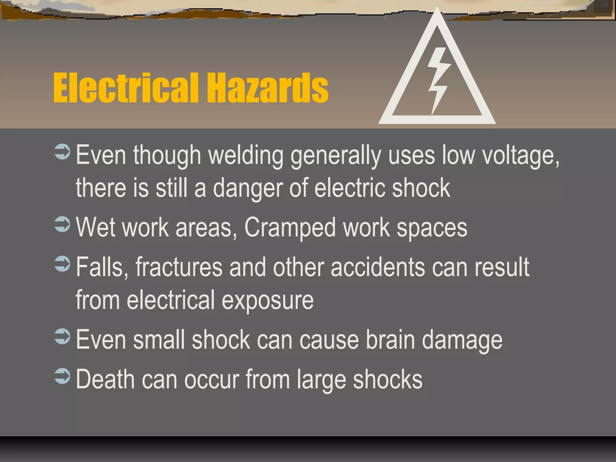 Electrical Hazards
 Even though welding generally uses low voltage,
there is still a danger of electric shock
 Wet work areas, Cramped work spaces
 Falls, fractures and other accidents can result
from electrical exposure
 Even small shock can cause brain damage
 Death can occur from large shocks
 