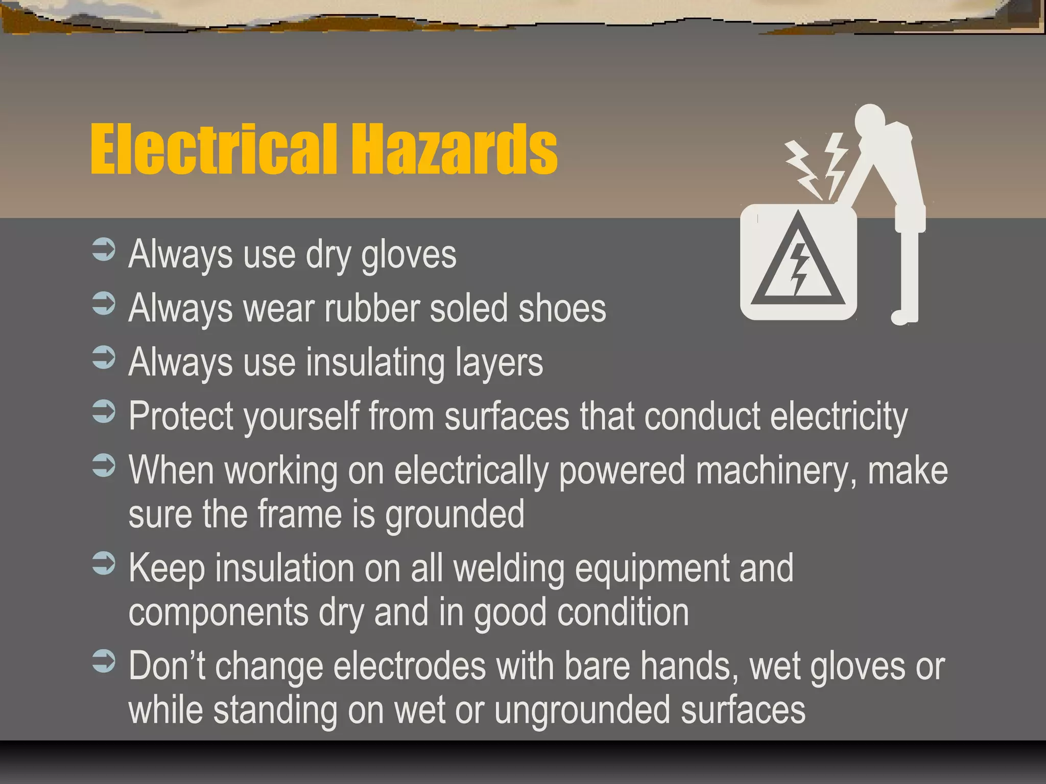 Electrical Hazards
 Always use dry gloves
 Always wear rubber soled shoes
 Always use insulating layers
 Protect yourself from surfaces that conduct electricity
 When working on electrically powered machinery, make
sure the frame is grounded
 Keep insulation on all welding equipment and
components dry and in good condition
 Don’t change electrodes with bare hands, wet gloves or
while standing on wet or ungrounded surfaces
 