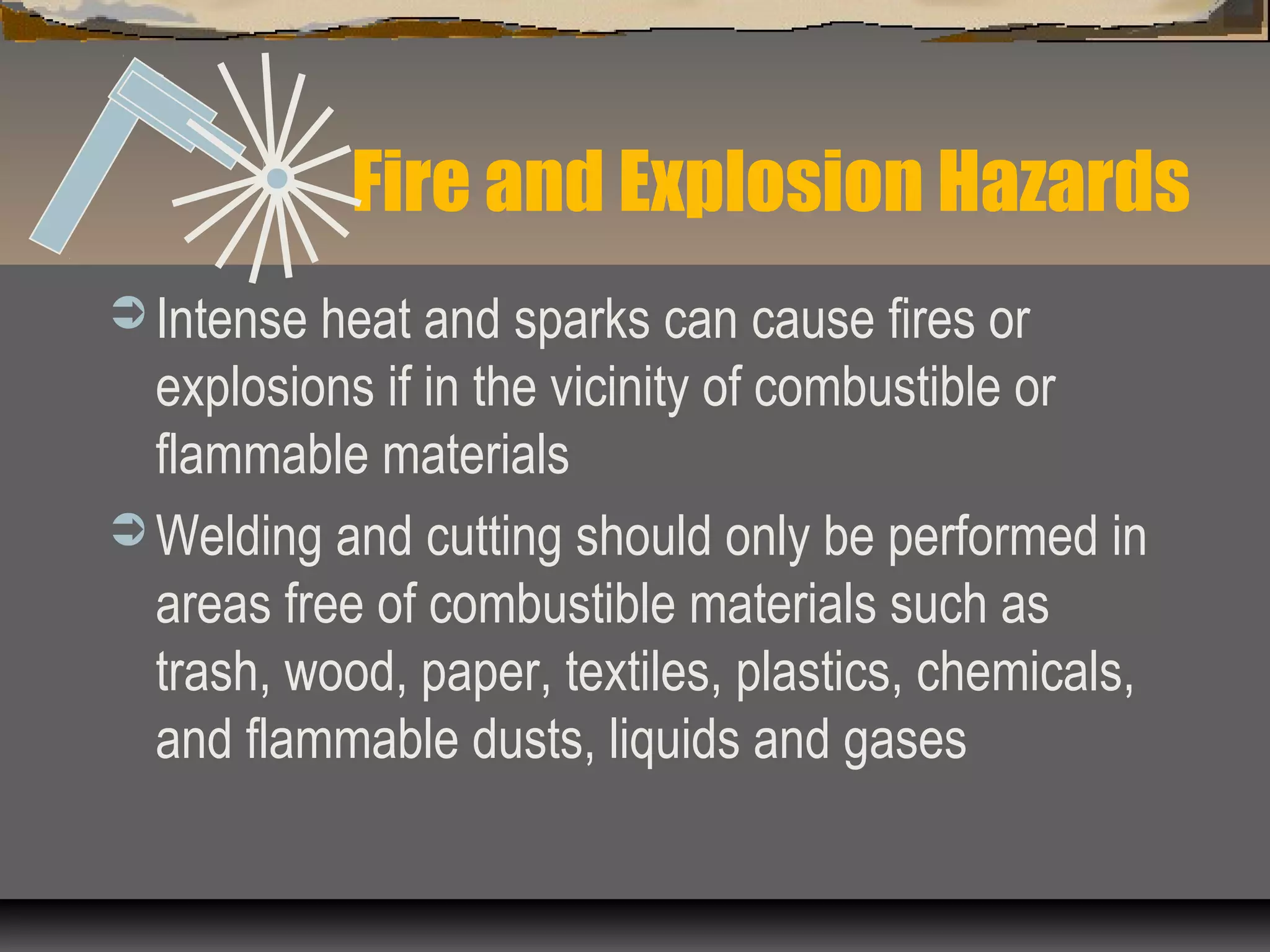 Fire and Explosion Hazards
 Intense heat and sparks can cause fires or
explosions if in the vicinity of combustible or
flammable materials
 Welding and cutting should only be performed in
areas free of combustible materials such as
trash, wood, paper, textiles, plastics, chemicals,
and flammable dusts, liquids and gases
 