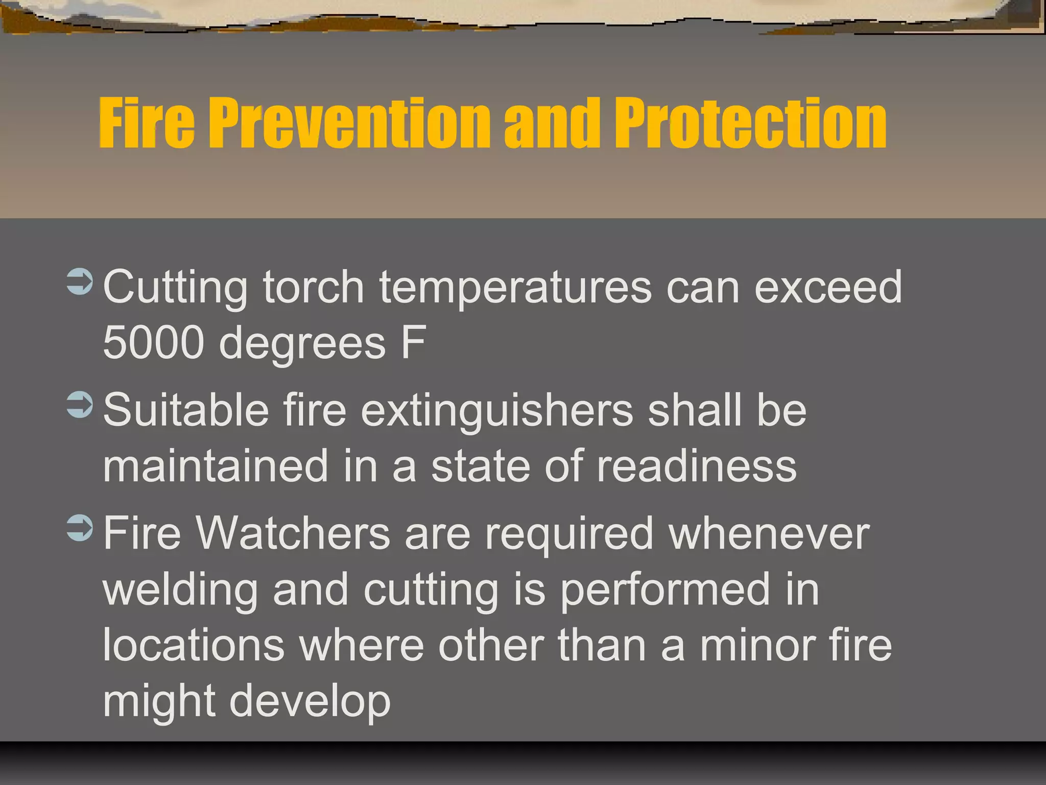  Cutting torch temperatures can exceed
5000 degrees F
 Suitable fire extinguishers shall be
maintained in a state of readiness
 Fire Watchers are required whenever
welding and cutting is performed in
locations where other than a minor fire
might develop
Fire Prevention and Protection
 