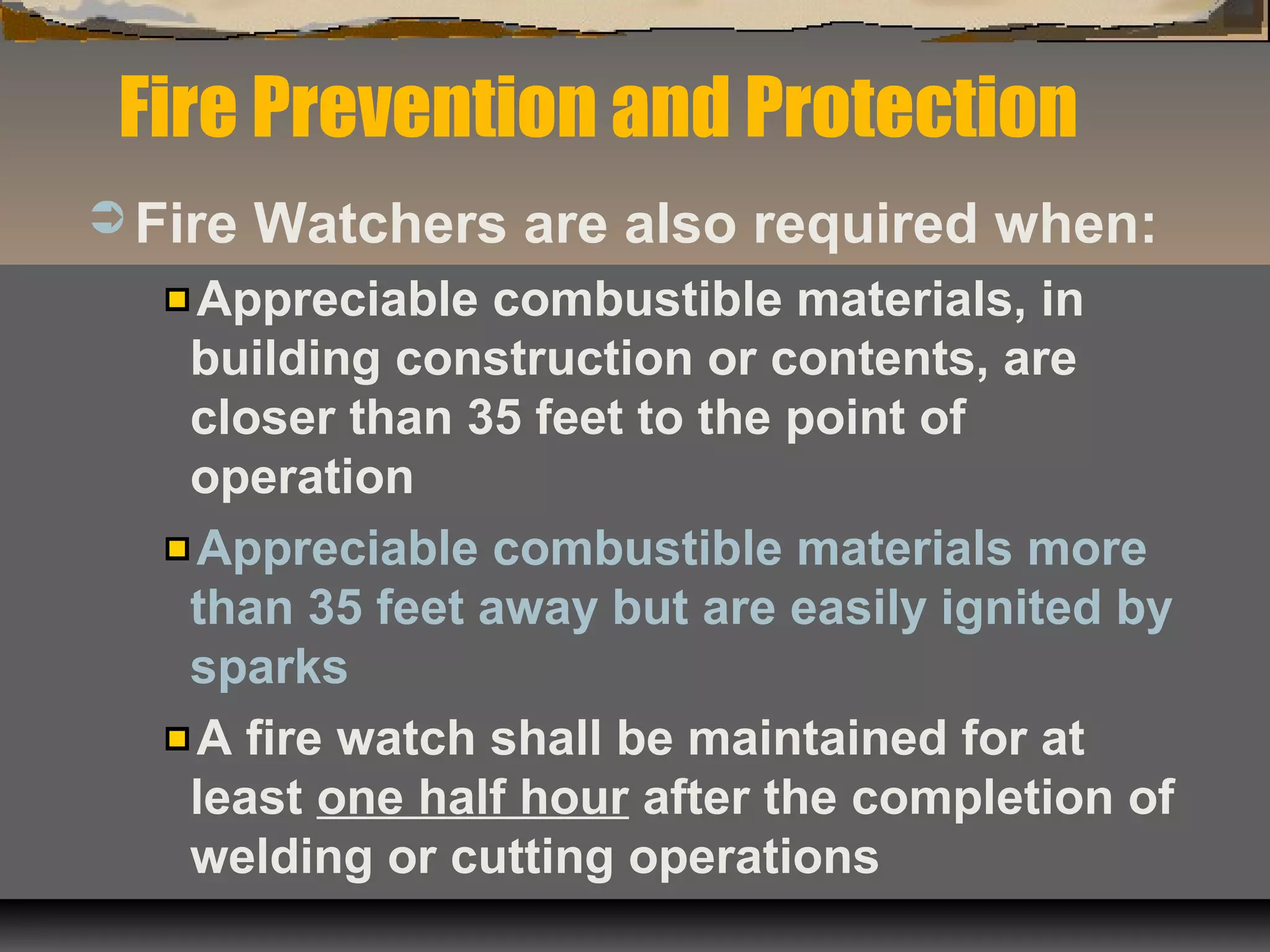  Fire Watchers are also required when:
Appreciable combustible materials, in
building construction or contents, are
closer than 35 feet to the point of
operation
Appreciable combustible materials more
than 35 feet away but are easily ignited by
sparks
A fire watch shall be maintained for at
least one half hour after the completion of
welding or cutting operations
Fire Prevention and Protection
 