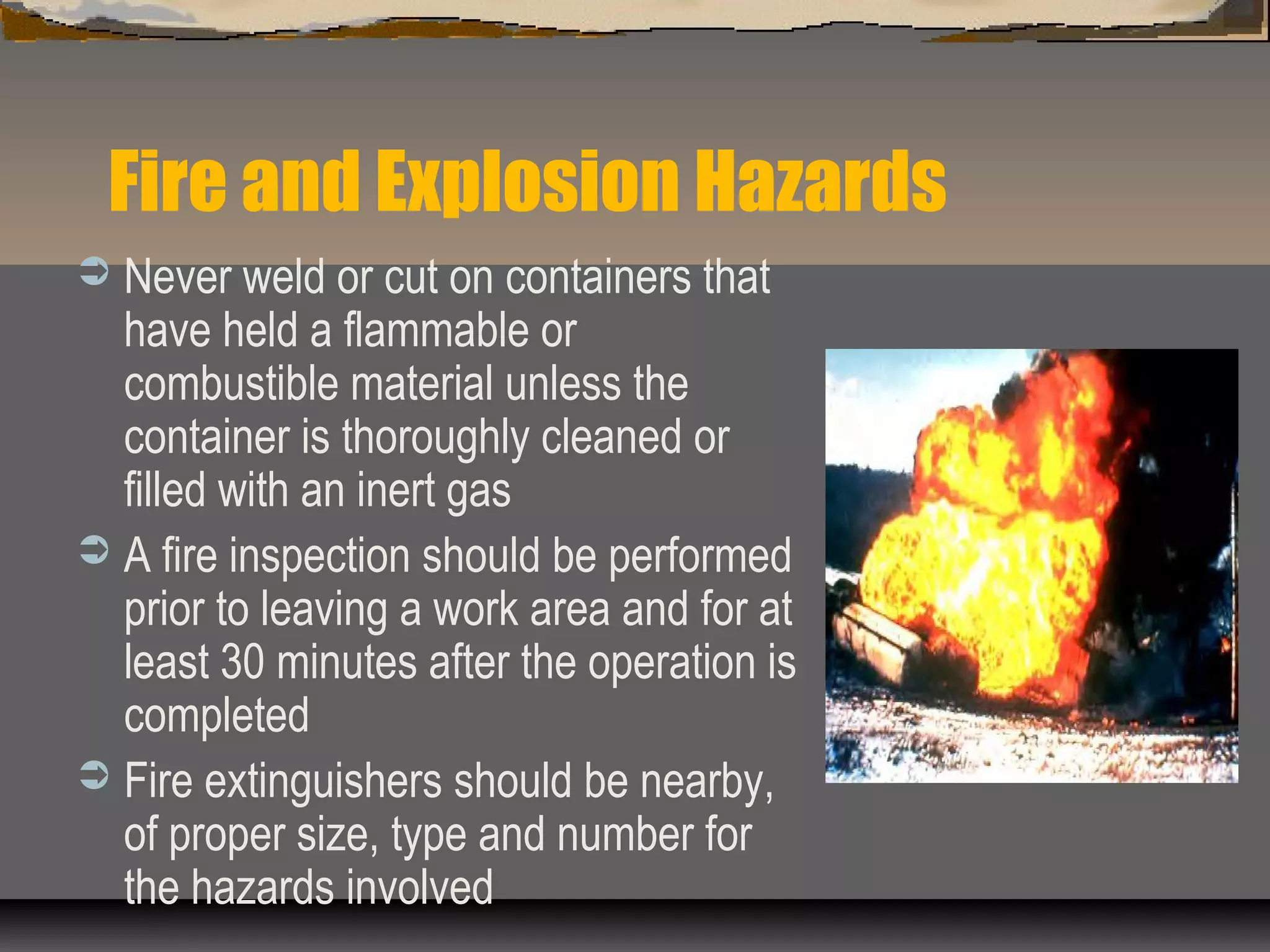 Fire and Explosion Hazards
 Never weld or cut on containers that
have held a flammable or
combustible material unless the
container is thoroughly cleaned or
filled with an inert gas
 A fire inspection should be performed
prior to leaving a work area and for at
least 30 minutes after the operation is
completed
 Fire extinguishers should be nearby,
of proper size, type and number for
the hazards involved
 