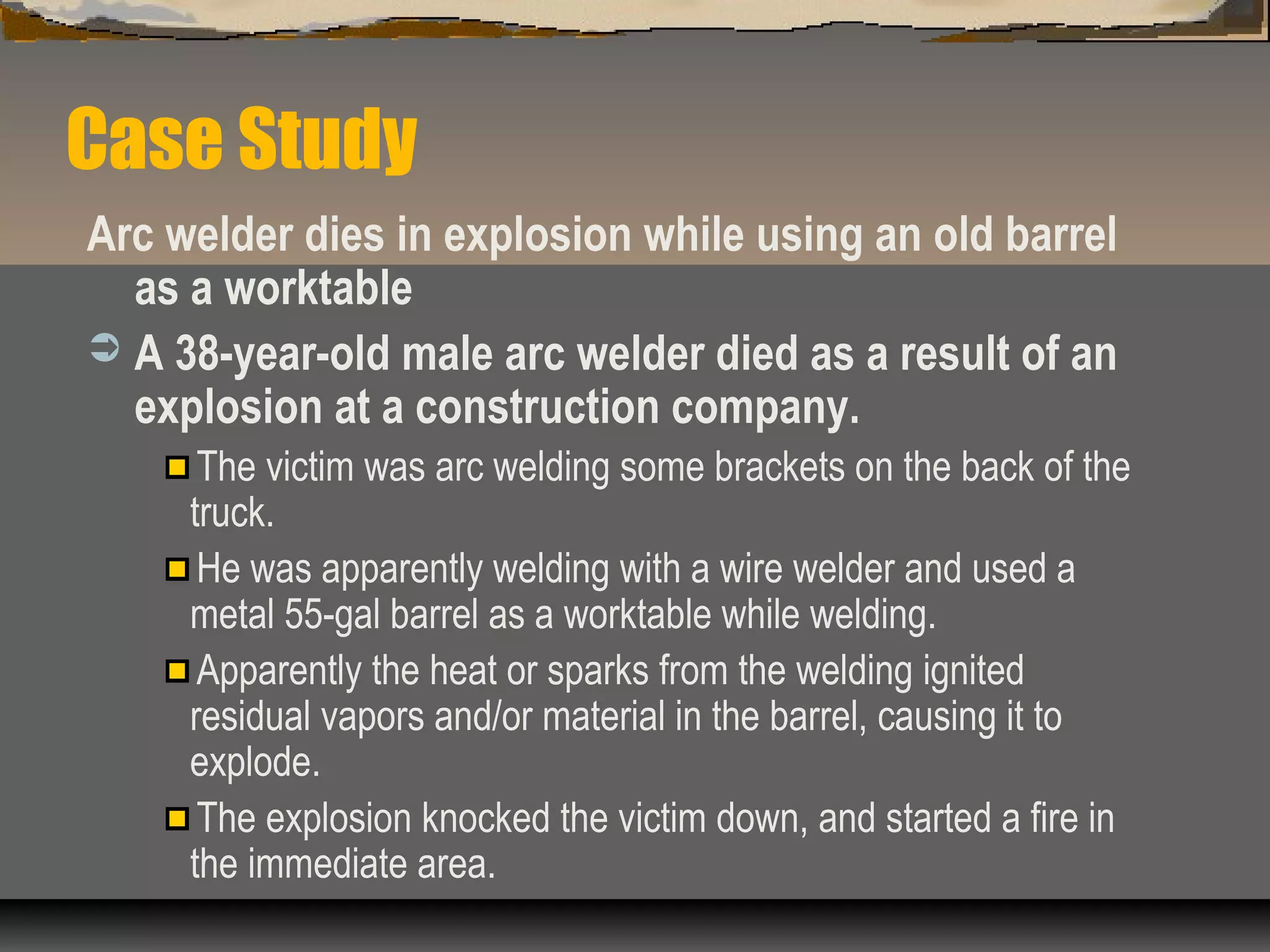 Case Study
Arc welder dies in explosion while using an old barrel
as a worktable
 A 38-year-old male arc welder died as a result of an
explosion at a construction company.
The victim was arc welding some brackets on the back of the
truck.
He was apparently welding with a wire welder and used a
metal 55-gal barrel as a worktable while welding.
Apparently the heat or sparks from the welding ignited
residual vapors and/or material in the barrel, causing it to
explode.
The explosion knocked the victim down, and started a fire in
the immediate area.
 