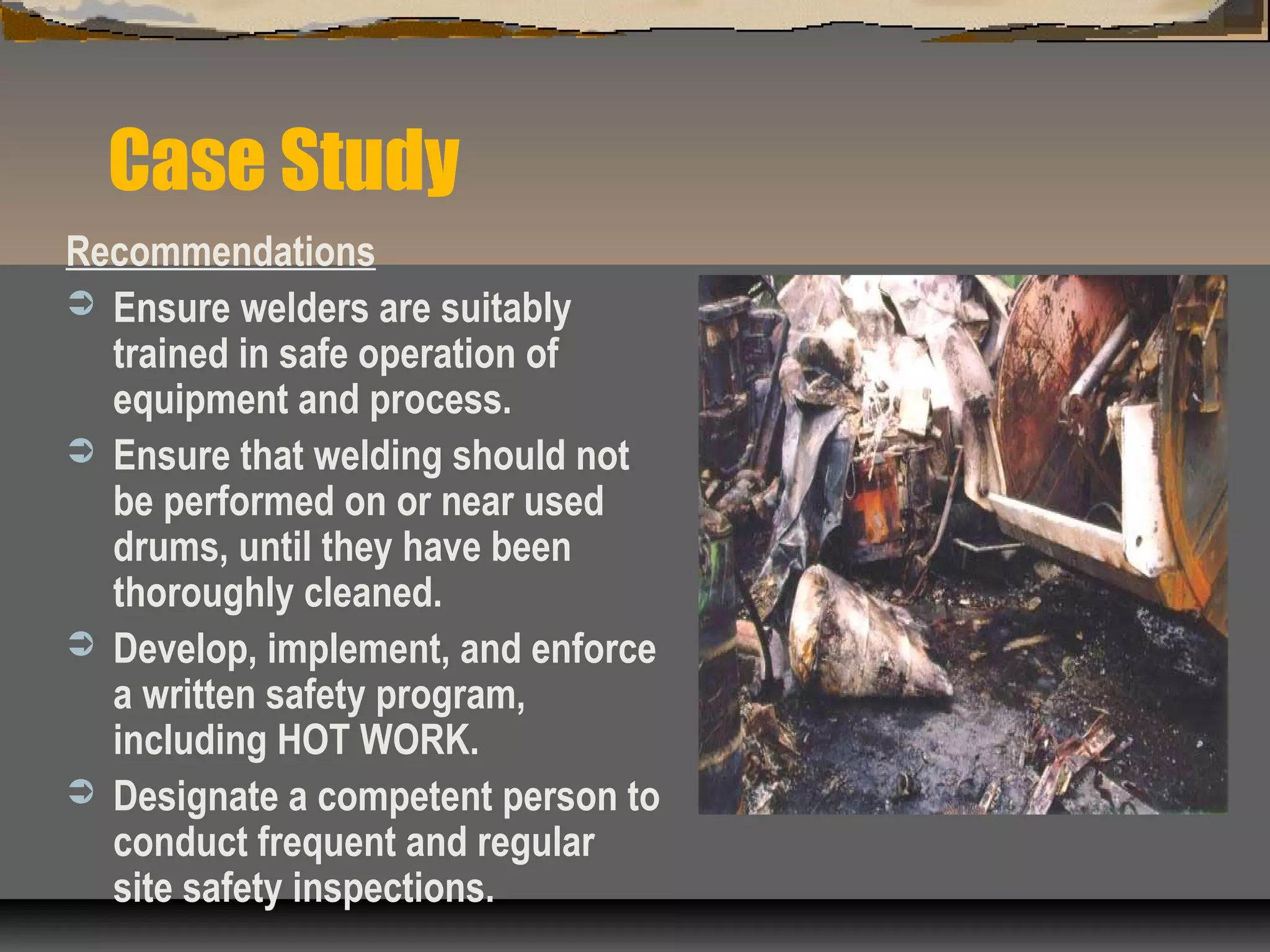 Case Study
Recommendations
 Ensure welders are suitably
trained in safe operation of
equipment and process.
 Ensure that welding should not
be performed on or near used
drums, until they have been
thoroughly cleaned.
 Develop, implement, and enforce
a written safety program,
including HOT WORK.
 Designate a competent person to
conduct frequent and regular
site safety inspections.
 