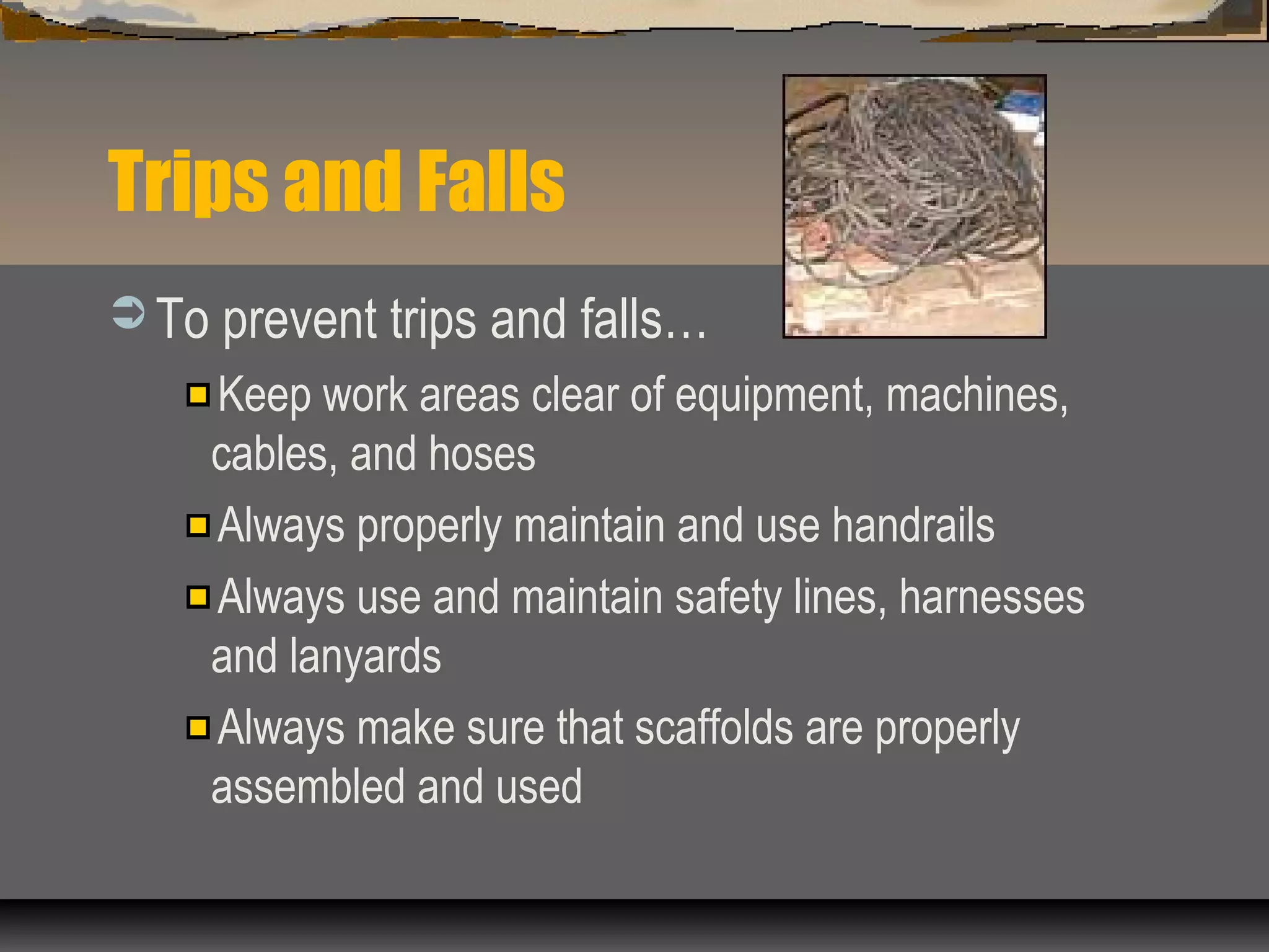 Trips and Falls
 To prevent trips and falls…
Keep work areas clear of equipment, machines,
cables, and hoses
Always properly maintain and use handrails
Always use and maintain safety lines, harnesses
and lanyards
Always make sure that scaffolds are properly
assembled and used
 