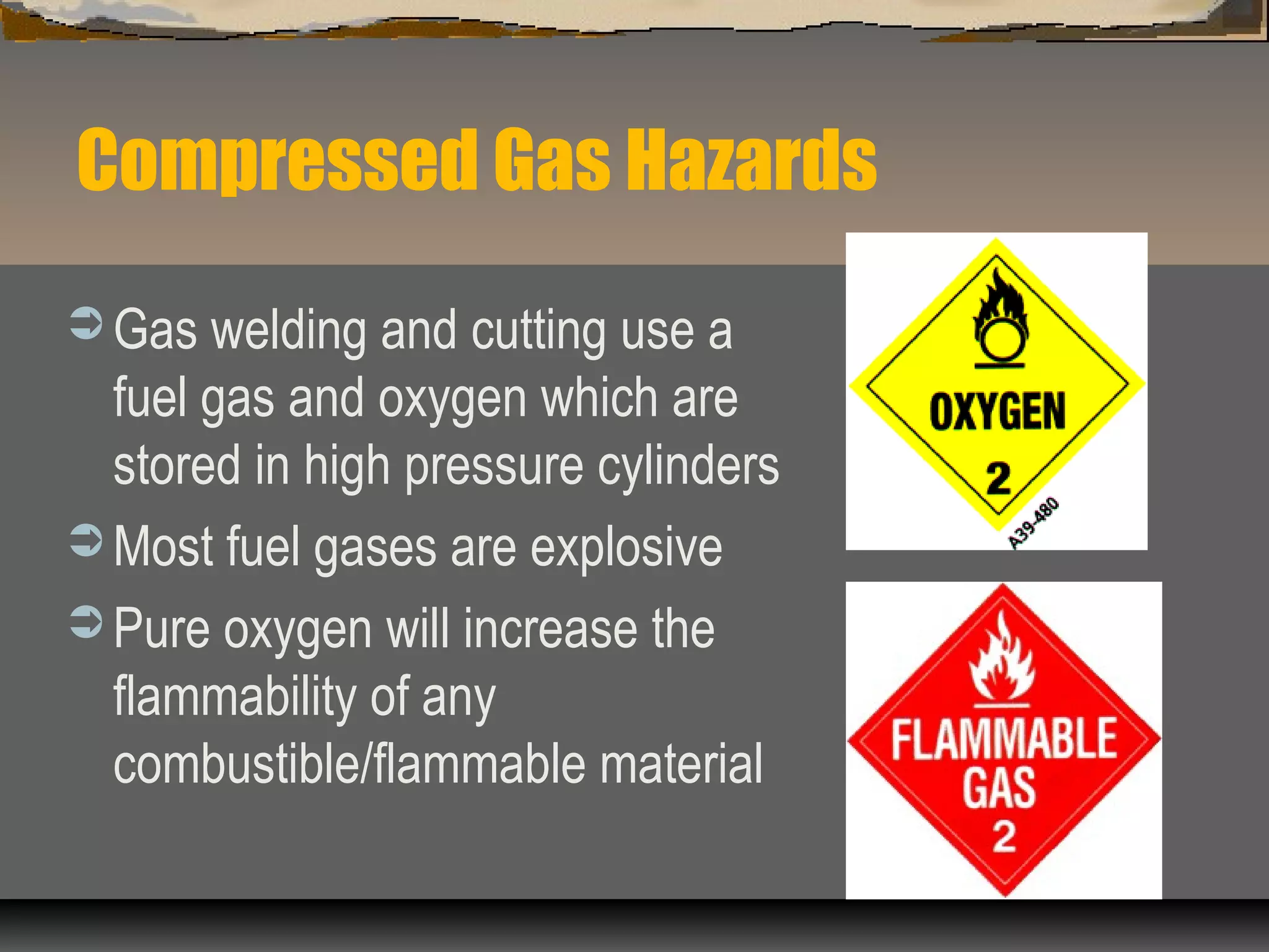 Compressed Gas Hazards
 Gas welding and cutting use a
fuel gas and oxygen which are
stored in high pressure cylinders
 Most fuel gases are explosive
 Pure oxygen will increase the
flammability of any
combustible/flammable material
 