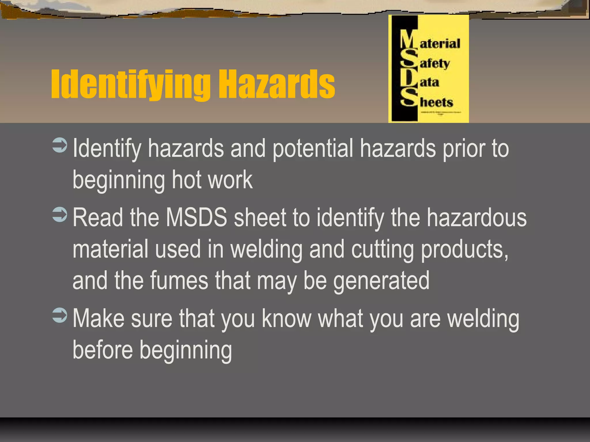 Identifying Hazards
 Identify hazards and potential hazards prior to
beginning hot work
 Read the MSDS sheet to identify the hazardous
material used in welding and cutting products,
and the fumes that may be generated
 Make sure that you know what you are welding
before beginning
 