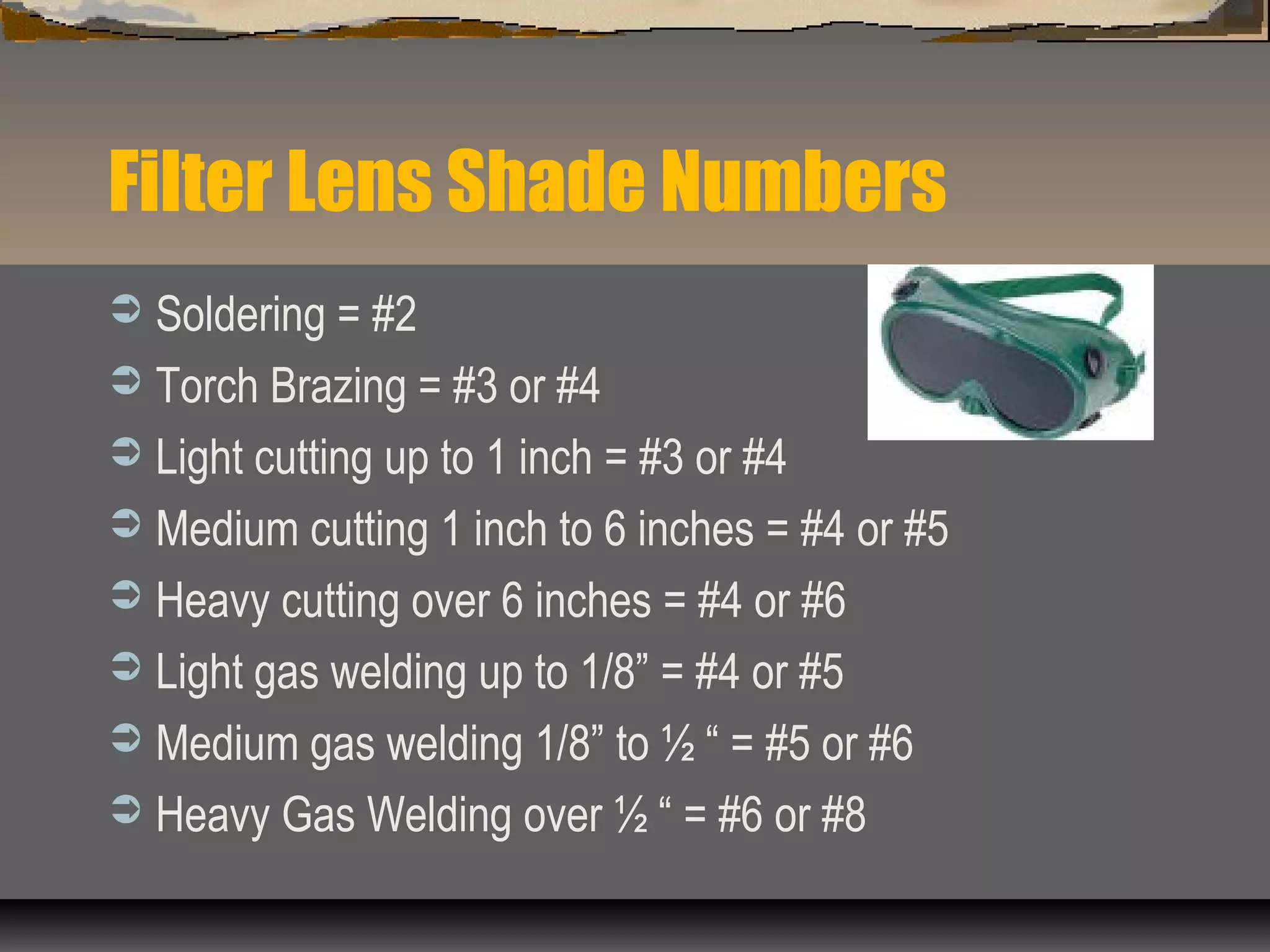 Filter Lens Shade Numbers
 Soldering = #2
 Torch Brazing = #3 or #4
 Light cutting up to 1 inch = #3 or #4
 Medium cutting 1 inch to 6 inches = #4 or #5
 Heavy cutting over 6 inches = #4 or #6
 Light gas welding up to 1/8” = #4 or #5
 Medium gas welding 1/8” to ½ “ = #5 or #6
 Heavy Gas Welding over ½ “ = #6 or #8
 