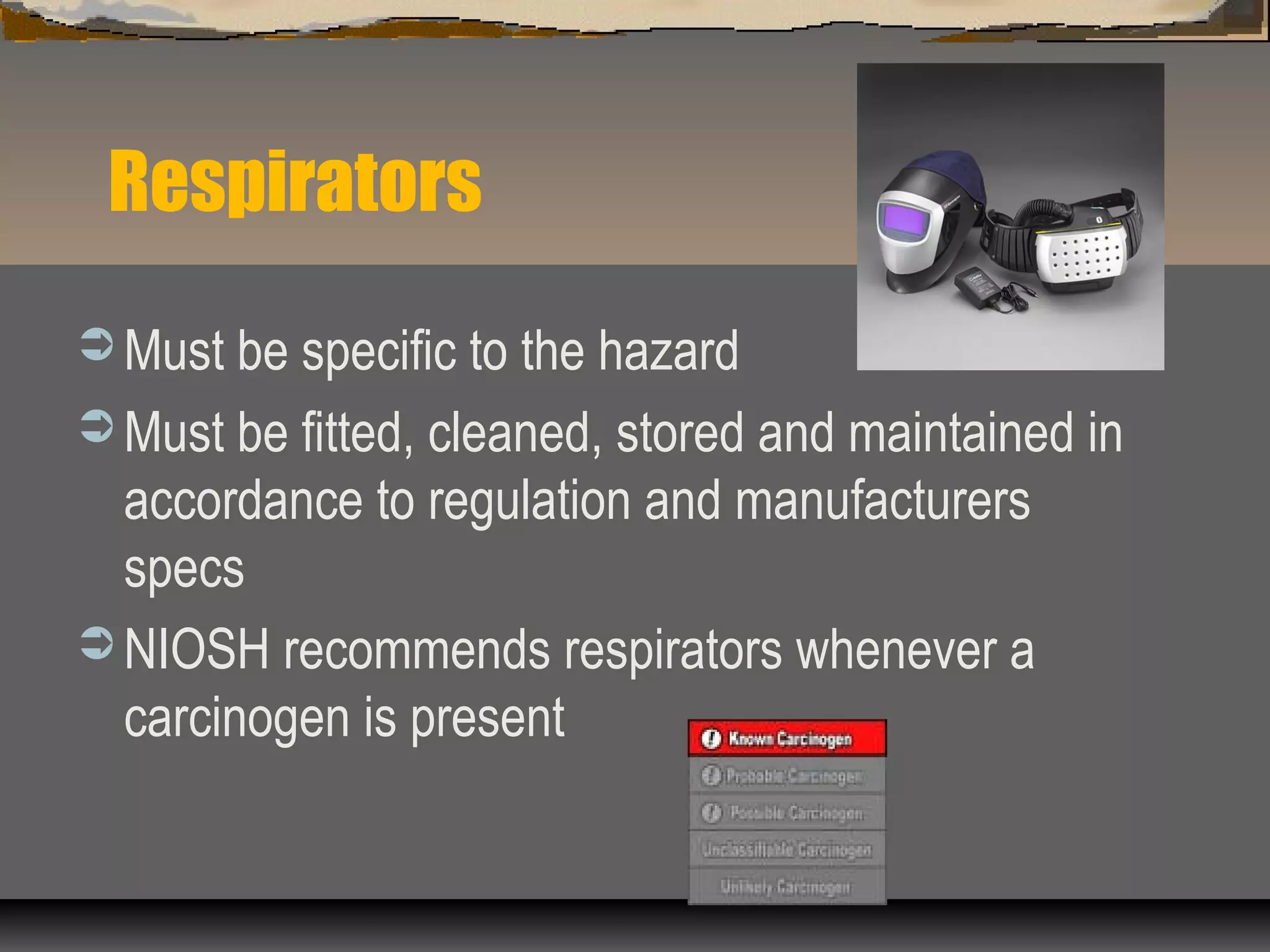 Respirators
 Must be specific to the hazard
 Must be fitted, cleaned, stored and maintained in
accordance to regulation and manufacturers
specs
 NIOSH recommends respirators whenever a
carcinogen is present
 