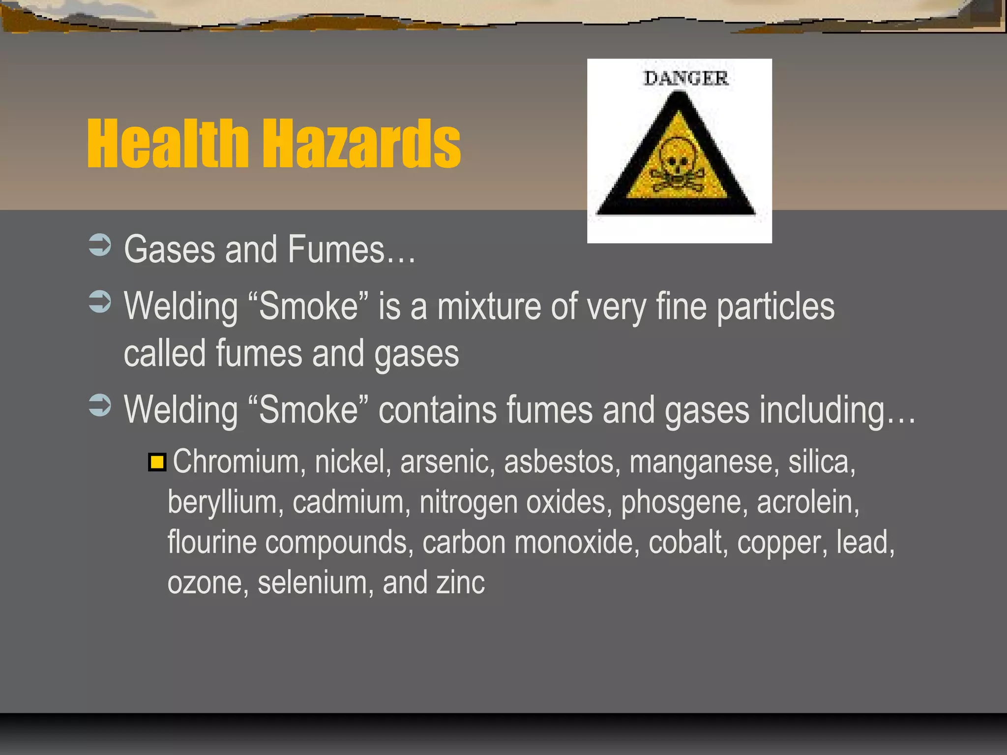 Health Hazards
 Gases and Fumes…
 Welding “Smoke” is a mixture of very fine particles
called fumes and gases
 Welding “Smoke” contains fumes and gases including…
Chromium, nickel, arsenic, asbestos, manganese, silica,
beryllium, cadmium, nitrogen oxides, phosgene, acrolein,
flourine compounds, carbon monoxide, cobalt, copper, lead,
ozone, selenium, and zinc
 