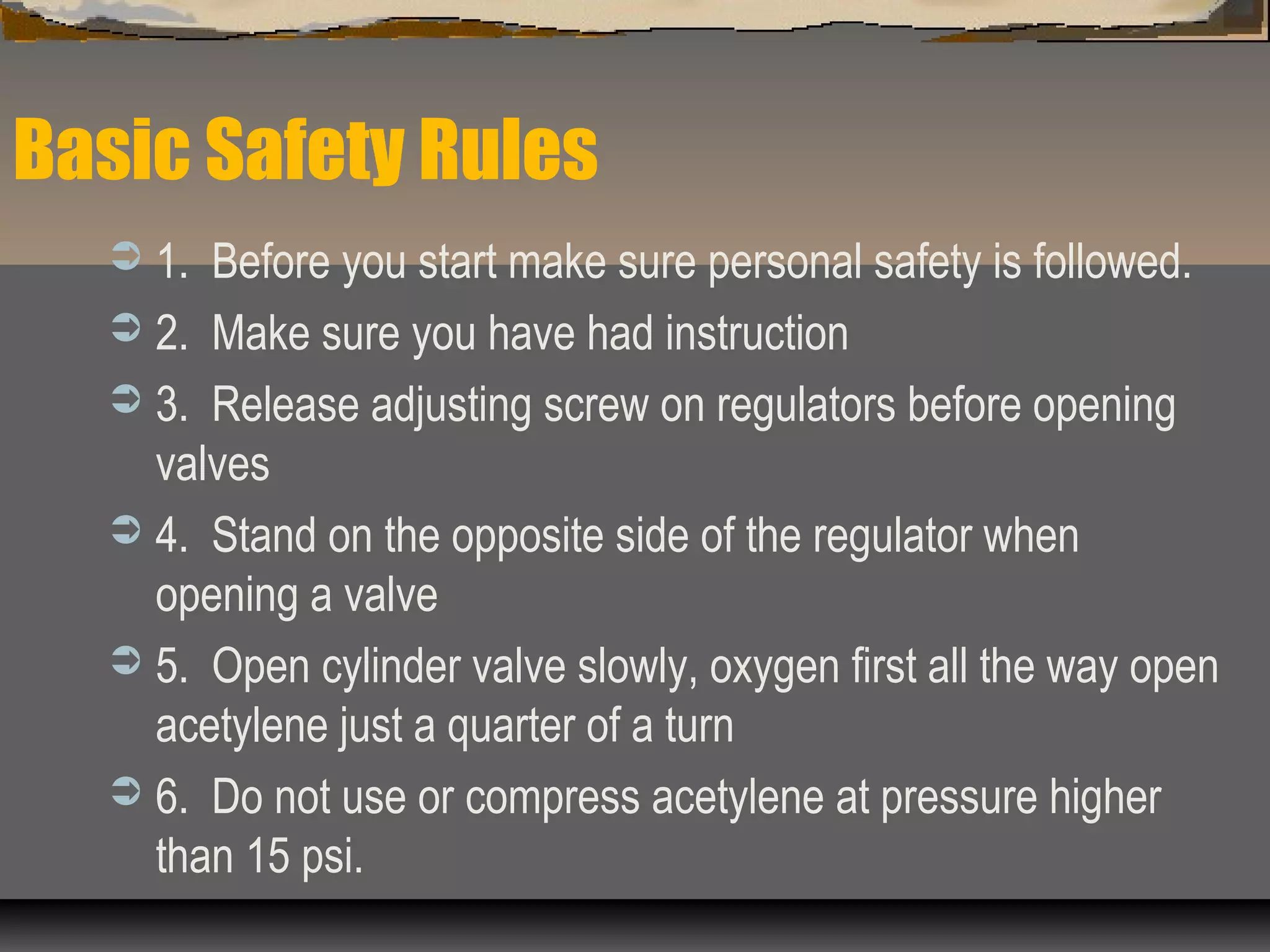 Basic Safety Rules
 1. Before you start make sure personal safety is followed.
 2. Make sure you have had instruction
 3. Release adjusting screw on regulators before opening
valves
 4. Stand on the opposite side of the regulator when
opening a valve
 5. Open cylinder valve slowly, oxygen first all the way open
acetylene just a quarter of a turn
 6. Do not use or compress acetylene at pressure higher
than 15 psi.
 