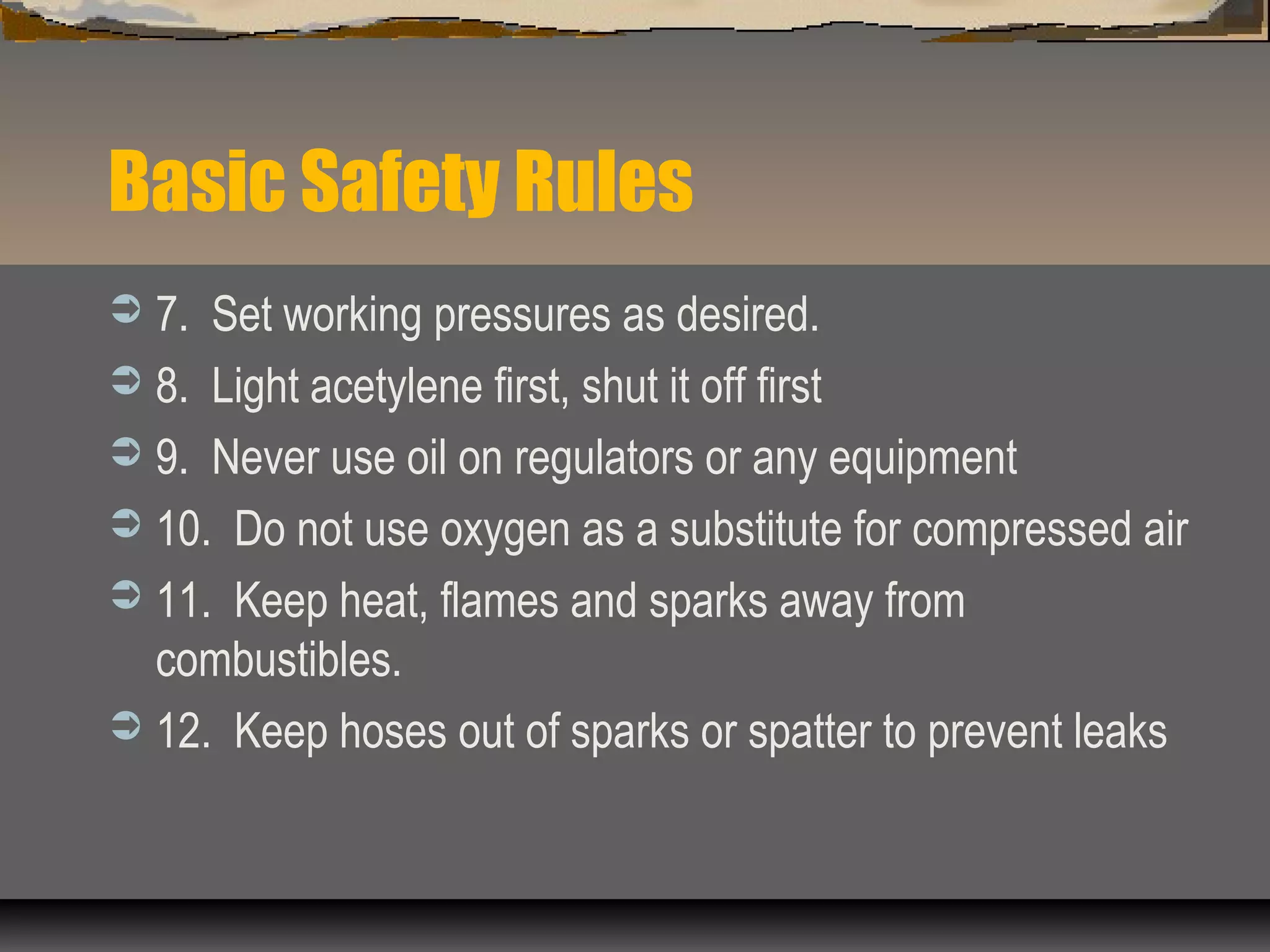 Basic Safety Rules
 7. Set working pressures as desired.
 8. Light acetylene first, shut it off first
 9. Never use oil on regulators or any equipment
 10. Do not use oxygen as a substitute for compressed air
 11. Keep heat, flames and sparks away from
combustibles.
 12. Keep hoses out of sparks or spatter to prevent leaks
 