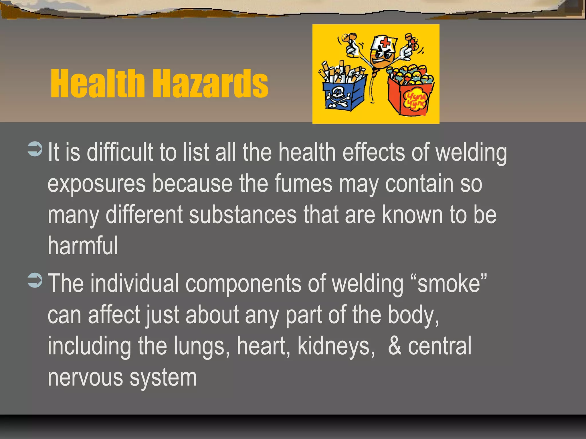 Health Hazards
 It is difficult to list all the health effects of welding
exposures because the fumes may contain so
many different substances that are known to be
harmful
 The individual components of welding “smoke”
can affect just about any part of the body,
including the lungs, heart, kidneys, & central
nervous system
 