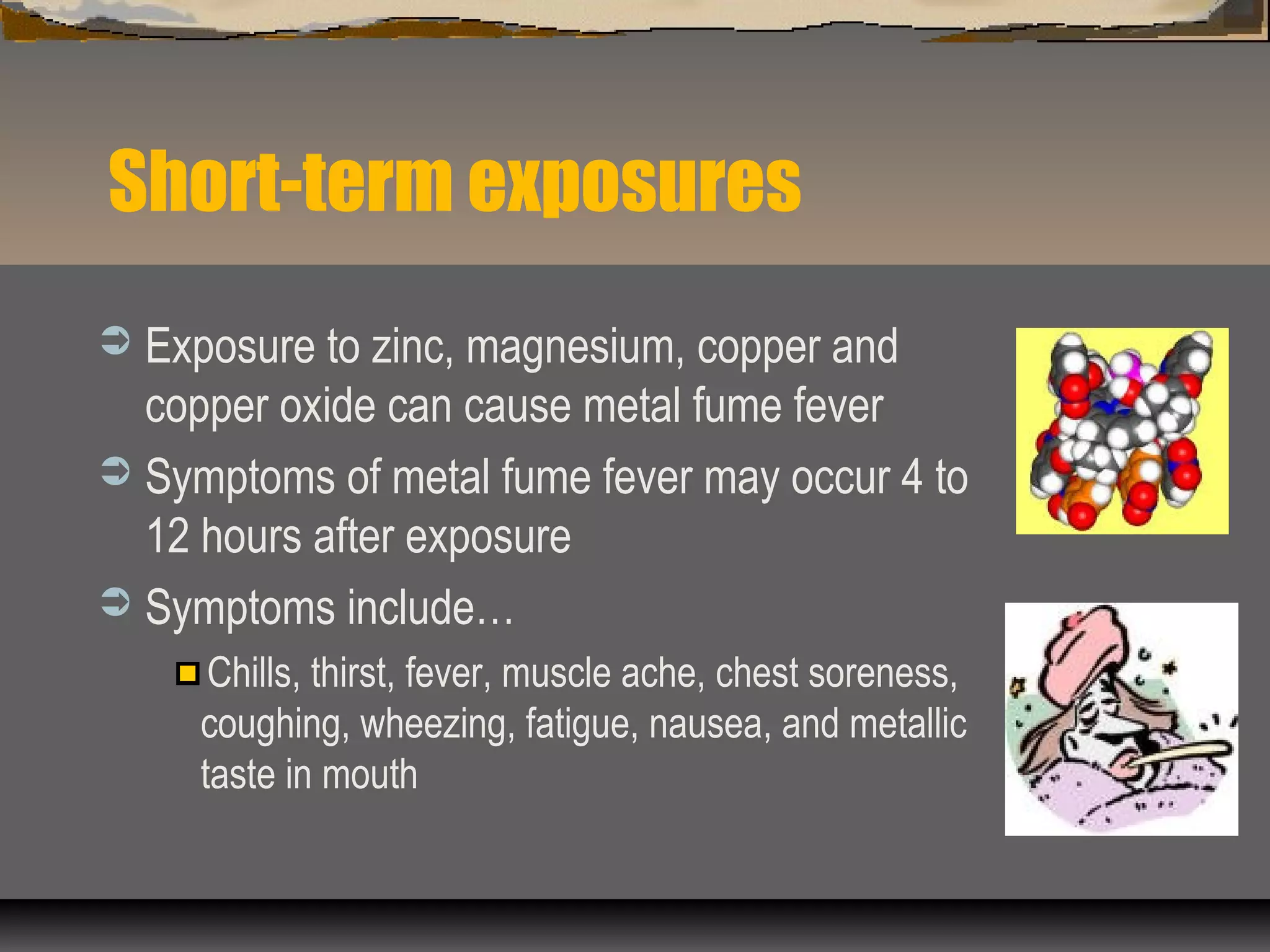 Short-term exposures
 Exposure to zinc, magnesium, copper and
copper oxide can cause metal fume fever
 Symptoms of metal fume fever may occur 4 to
12 hours after exposure
 Symptoms include…
Chills, thirst, fever, muscle ache, chest soreness,
coughing, wheezing, fatigue, nausea, and metallic
taste in mouth
 