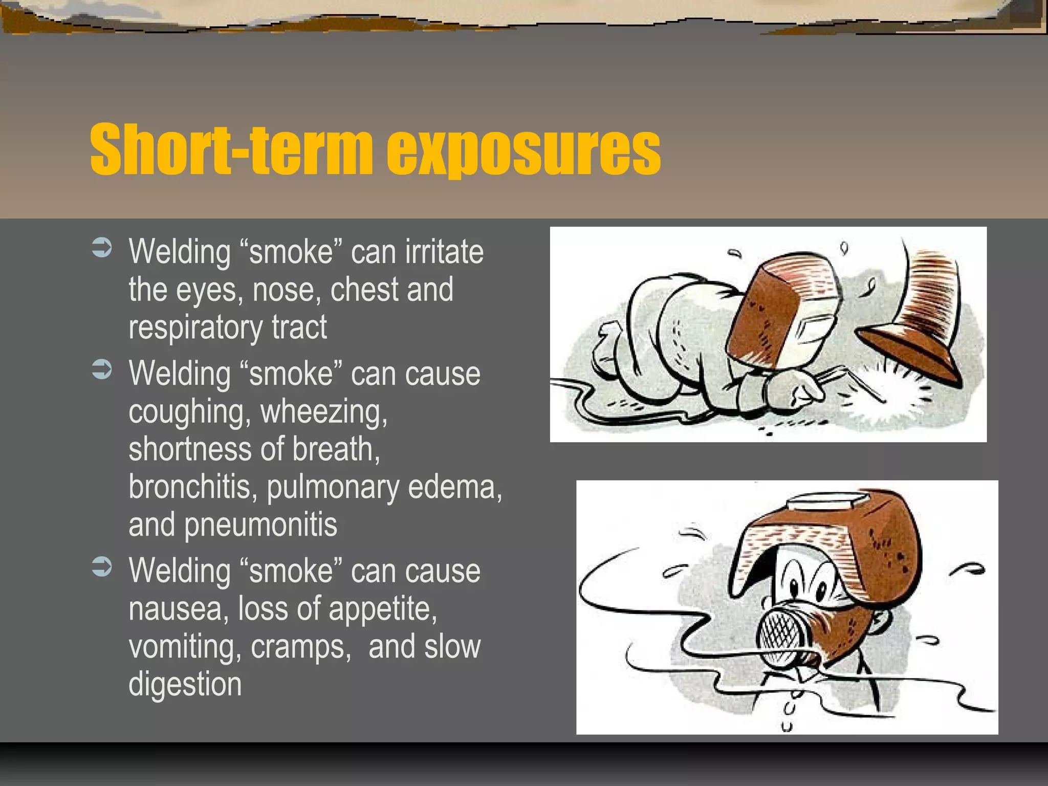 Short-term exposures
 Welding “smoke” can irritate
the eyes, nose, chest and
respiratory tract
 Welding “smoke” can cause
coughing, wheezing,
shortness of breath,
bronchitis, pulmonary edema,
and pneumonitis
 Welding “smoke” can cause
nausea, loss of appetite,
vomiting, cramps, and slow
digestion
 