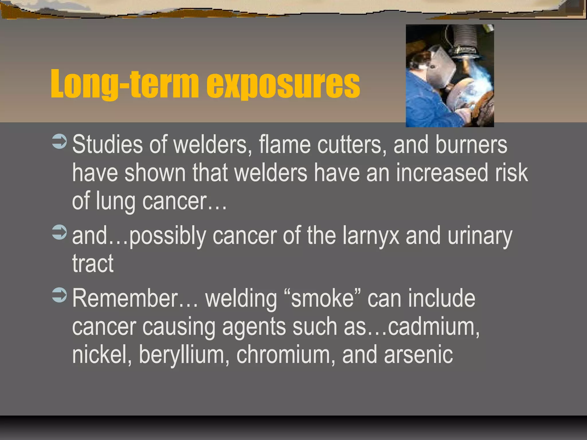 Long-term exposures
 Studies of welders, flame cutters, and burners
have shown that welders have an increased risk
of lung cancer…
 and…possibly cancer of the larnyx and urinary
tract
 Remember… welding “smoke” can include
cancer causing agents such as…cadmium,
nickel, beryllium, chromium, and arsenic
 