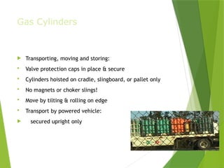 Gas Cylinders
 Transporting, moving and storing:
 Valve protection caps in place & secure
 Cylinders hoisted on cradle, slingboard, or pallet only
 No magnets or choker slings!
 Move by tilting & rolling on edge
 Transport by powered vehicle:
 secured upright only
PPT-094-01 11
 