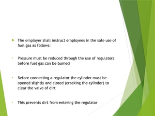 Training
 The employer shall instruct employees in the safe use of
fuel gas as follows:
• Pressure must be reduced through the use of regulators
before fuel gas can be burned
• Before connecting a regulator the cylinder must be
opened slightly and closed (cracking the cylinder) to
clear the valve of dirt
• This prevents dirt from entering the regulator
PPT-094-01 24
 