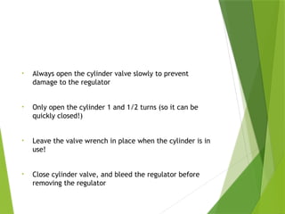 Training
• Always open the cylinder valve slowly to prevent
damage to the regulator
• Only open the cylinder 1 and 1/2 turns (so it can be
quickly closed!)
• Leave the valve wrench in place when the cylinder is in
use!
• Close cylinder valve, and bleed the regulator before
removing the regulator
PPT-094-01 25
 