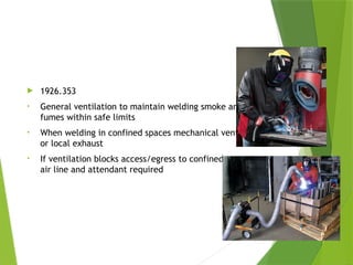 Ventilation & Protection
 1926.353
• General ventilation to maintain welding smoke and
fumes within safe limits
• When welding in confined spaces mechanical ventilation
or local exhaust
• If ventilation blocks access/egress to confined space,
air line and attendant required
PPT-094-01 44
 