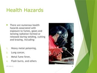 Health Hazards
 There are numerous health
hazards associated with
exposure to fumes, gases and
ionizing radiation formed or
released during welding, cutting
and brazing, including:
1. Heavy metal poisoning,
2. Lung cancer,
3. Metal fume fever,
4. Flash burns, and others
PPT-094-01 5
 