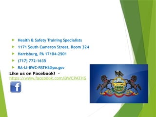 Contact Information
 Health & Safety Training Specialists
 1171 South Cameron Street, Room 324
 Harrisburg, PA 17104-2501
 (717) 772-1635
 RA-LI-BWC-PATHS@pa.gov
PPT-094-01 51
Like us on Facebook! -
https://www.facebook.com/BWCPATHS
 