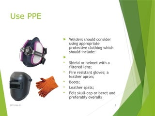Use PPE
 Welders should consider
using appropriate
protective clothing which
should include:

 Shield or helmet with a
filtered lens;
 Fire resistant gloves; a
leather apron;
 Boots;
 Leather spats;
 Felt skull-cap or beret and
preferably overalls
PPT-094-01 7
 