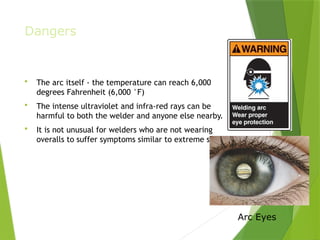 Dangers
 The arc itself - the temperature can reach 6,000
degrees Fahrenheit (6,000 °F)
 The intense ultraviolet and infra-red rays can be
harmful to both the welder and anyone else nearby.
 It is not unusual for welders who are not wearing
overalls to suffer symptoms similar to extreme sunburn.
PPT-094-01 9 Arc Eyes
 