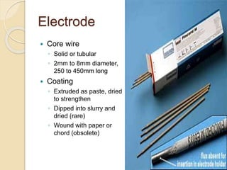 Electrode
 Core wire
◦ Solid or tubular
◦ 2mm to 8mm diameter,
250 to 450mm long
 Coating
◦ Extruded as paste, dried
to strengthen
◦ Dipped into slurry and
dried (rare)
◦ Wound with paper or
chord (obsolete)
 