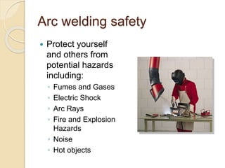 Arc welding safety
 Protect yourself
and others from
potential hazards
including:
◦ Fumes and Gases
◦ Electric Shock
◦ Arc Rays
◦ Fire and Explosion
Hazards
◦ Noise
◦ Hot objects
 