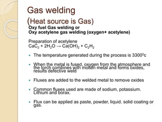 Gas welding
(Heat source is Gas)
Oxy fuel Gas welding or
Oxy acetylene gas welding (oxygen+ acetylene)
Preparation of acetylene
CaC2 + 2H2O → Ca(OH)2 + C2H2
 The temperature generated during the process is 33000c
 When the metal is fused, oxygen from the atmosphere and
the torch combines with molten metal and forms oxides,
results defective weld
 Fluxes are added to the welded metal to remove oxides
 Common fluxes used are made of sodium, potassium.
Lithium and borax.
 Flux can be applied as paste, powder, liquid. solid coating or
gas.
 