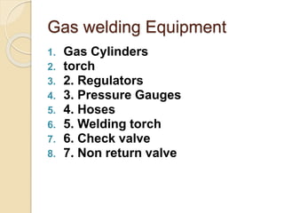 Gas welding Equipment
1. Gas Cylinders
2. torch
3. 2. Regulators
4. 3. Pressure Gauges
5. 4. Hoses
6. 5. Welding torch
7. 6. Check valve
8. 7. Non return valve
 
