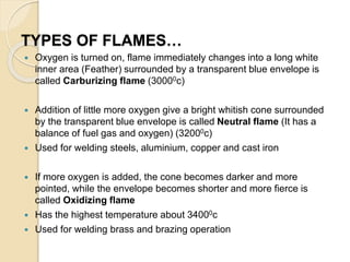 TYPES OF FLAMES…
 Oxygen is turned on, flame immediately changes into a long white
inner area (Feather) surrounded by a transparent blue envelope is
called Carburizing flame (30000c)
 Addition of little more oxygen give a bright whitish cone surrounded
by the transparent blue envelope is called Neutral flame (It has a
balance of fuel gas and oxygen) (32000c)
 Used for welding steels, aluminium, copper and cast iron
 If more oxygen is added, the cone becomes darker and more
pointed, while the envelope becomes shorter and more fierce is
called Oxidizing flame
 Has the highest temperature about 34000c
 Used for welding brass and brazing operation
 