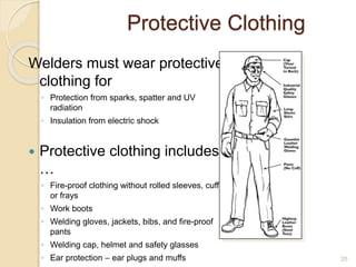 Protective Clothing
Welders must wear protective
clothing for
◦ Protection from sparks, spatter and UV
radiation
◦ Insulation from electric shock
 Protective clothing includes
…
◦ Fire-proof clothing without rolled sleeves, cuffs
or frays
◦ Work boots
◦ Welding gloves, jackets, bibs, and fire-proof
pants
◦ Welding cap, helmet and safety glasses
◦ Ear protection – ear plugs and muffs 25
 