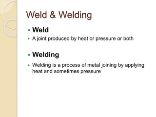 Weld & Welding
 Weld
 A joint produced by heat or pressure or both
 Welding
 Welding is a process of metal joining by applying
heat and sometimes pressure
 