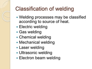 Classification of welding
 Welding processes may be classified
according to source of heat.
 Electric welding
 Gas welding
 Chemical welding
 Mechanical welding
 Laser welding
 Ultrasonic welding
 Electron beam welding
 