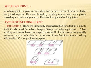 WELDING JOINT :-
A welding joint is a point or edge where two or more pieces of metal or plastic
are joined together. They are formed by welding two or more work pieces
according to a particular geometry. There are five types of welding joints.
TYPES OF WELDING JOINT
1. Butt Joint :- Being the universally accepted method for attaching a pipe to
itself it’s also used for valves, flanges, fittings, and other equipment. A butt
welding joint is also known as a square grove weld. It’s the easiest and probably
the most common weld there is. It consists of two flat pieces that are side by
side parallel. It’s a very affordable option.
 