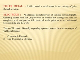 FILLER METAL :- A filler metal is metal added in the making of joint
through welding.
ELECTRODE :- An electrode is metallic wire of standard size and length.
Generally coated with flux ,may be bare or without flux coating also used the
complete circuit and provide filler material to the point by an arc maintained
between its tip and the work.
Types of Electrode : Basically depending upon the process there are two types of
welding electrodes
1. Consumable Electrode
2. Non-Consumable Electrode
 