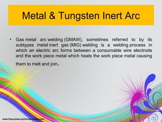 Metal & Tungsten Inert Arc
• Gas metal arc welding (GMAW), sometimes referred to by its
subtypes metal inert gas (MIG) welding is a welding process in
which an electric arc forms between a consumable wire electrode
and the work piece metal which heats the work piece metal causing
them to melt and join.
 