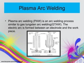 Plasma Arc Welding
• Plasma arc welding (PAW) is an arc welding process
similar to gas tungsten arc welding(GTAW). The
electric arc is formed between an electrode and the work
piece.
 