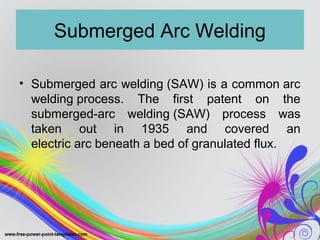 Submerged Arc Welding
• Submerged arc welding (SAW) is a common arc
welding process. The first patent on the
submerged-arc welding (SAW) process was
taken out in 1935 and covered an
electric arc beneath a bed of granulated flux.
 