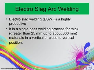 Electro Slag Arc Welding
• Electro slag welding (ESW) is a highly
productive
• It is a single pass welding process for thick
(greater than 25 mm up to about 300 mm)
materials in a vertical or close to vertical
position.
 