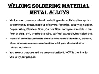 Welding soldering material-
metal alloys
• We focus on overseas sales & marketing under collaboration system
by community group, made up of several factories, supplying Copper,
Copper Alloy, Stainless Steel, Carbon Steel and special metals in the
form of strip, coil, sheet/plate, wire, bar/rod, extrusion, tube/pipe, etc.
• Fields of our metal products and customers are automotive, electric,
electronics, aerospace, construction, oil & gas, plant and other
related industries.
• You are our purpose and we are passion itself. NOW is the time for
you to try our passion.
 