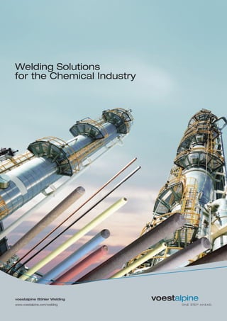 Welding Solutions
for the Chemical Industry
voestalpine Böhler Welding
www.voestalpine.com/welding
voestalpine Böhler Welding
www.voestalpine.com/welding
forwarded by:
Global Industry Segment Management
Chemical Industry
T. +39 02 39017 256
F. +39 02 39017 246
E. welding.chemical@voestalpine.com
The industry experts of
voestalpine Böhler Welding possess
a deep technical understanding of
industry-specific welding applications
and processes. They have profound
industry-related project expertise and
are ready to discuss welding
challenges with customers.
Please contact our Global industry
Segment Manager:
T. +39 02 39017 256
F. +39 02 39017 246
E. welding.chemical@voestalpine.com
www.voestalpine.com/welding
voestalpine Böhler Welding
Welding know-how joins steel
Customers in over 120 countries join the expertise of voestalpine Böhler Welding. Focused on filler metals,
voestalpine Böhler Welding offers extensive technical consultation and individual solutions for industrial welding
and soldering applications. Customer proximity is guaranteed by 40 subsidiaries in 28 countries, with the support
of 2,200 employees, and through more than 1,000 distribution partners worldwide. voestalpine Böhler Welding
offers three specialized and dedicated brands to cater our customers’ and partners’ requirements.
Böhler Welding – More than 2,000 products for joint welding in all conventional
arc welding processes are united in a product portfolio that is unique throughout the world.
Creating lasting connections is the brand‘s philosophy in welding and between people.
Fontargen Brazing – Through deep insight into processing methods and ways of application,
Fontargen Brazing provides the best brazing and soldering solutions based on proven
products with German technology. The expertise of this brand’s application engineers has
been formulated over many years of experience from countless application cases.
UTP Maintenance – Decades of industry experience and application know-how in the
areas of repair as well as wear and surface protection, combined with innovative and
custom-tailored products, guarantee customers an increase in the productivity and
protection of their components.
055/2015/EN/GL
 